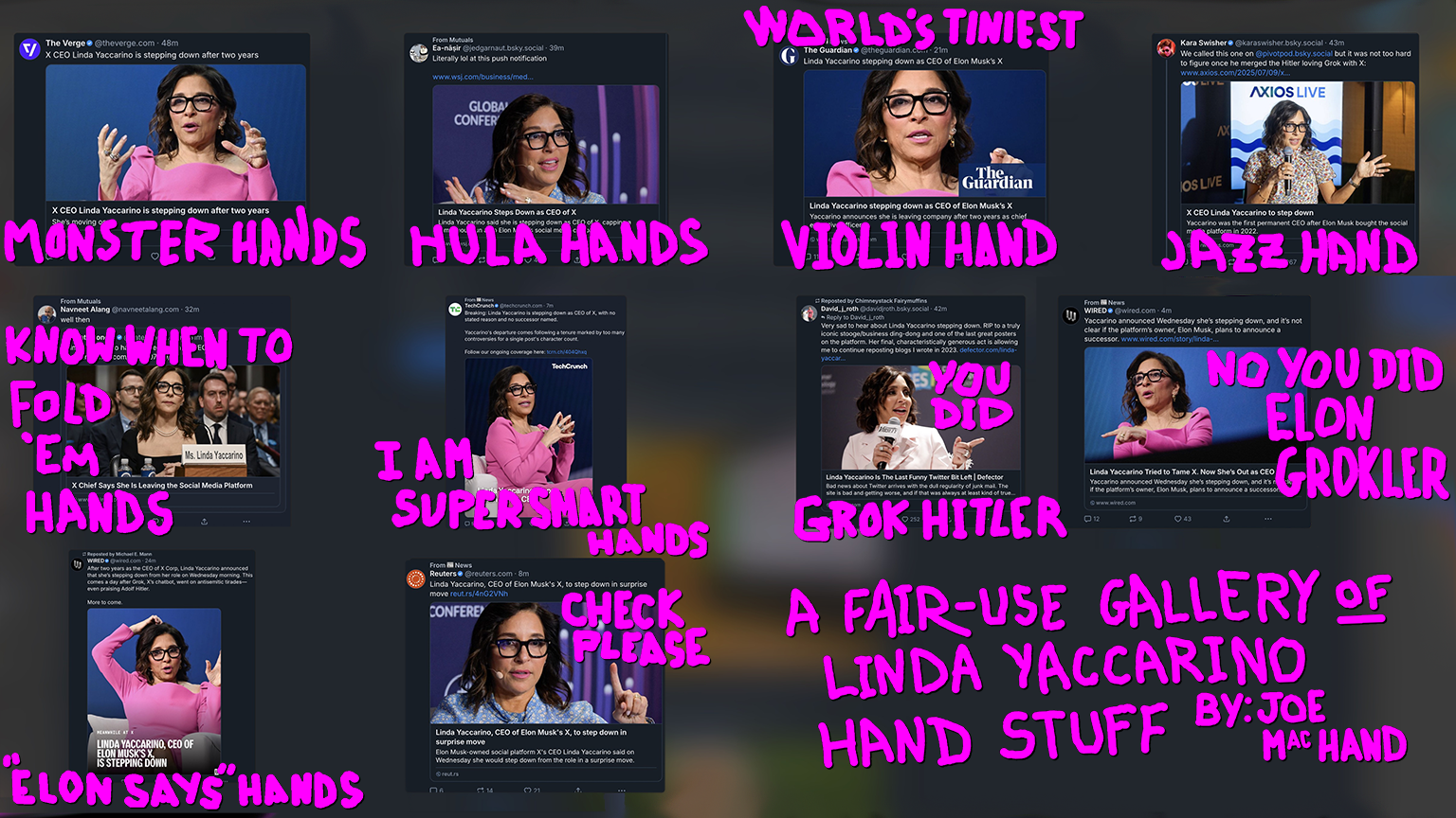 A RANDOM BUNCH OF NEWS ORG AND PERSONAL POSTS ON BLUESKY (" X CEO Linda Yaccarino is stepping down after two years," "Literally lol at this push notification," "Linda Yaccarino, CEO of Elon Musk's X, to step down in surprise move," etc) ABOUT LINDA YACCARINO STEPPING DOWN FROM X, AND EACH PHOTO SHOWS LINDA USING HANDS IN DIFFERENT WAYS. Hands up like grabby claws: MONSTER HANDS. Hands up and to the side like they are swaying: HULA HANDS. One hand with thumb and forefinger together: WORLD'S TINIEST VIOLIN HAND. One hand spread open, held up to the side as Yaccarino holds a mic: JAZZ HAND. Testifying at some sort of government hearing, hands folded: KNOW WHEN TO FOLD 'EM HANDS. Classic brainiac steepling pose: I AM SUPER SMART HANDS. Pointing to the right, and in this layout it looks like pointing at another Yaccarino: YOU DID GROK HITLER. Next image, pointing to the left, same deal, NO YOU DID ELON GROKLER. One hand on top of head one hand vertically: "ELON SAYS" HANDS. One hand with finger pointing up: CHECK PLEASE.