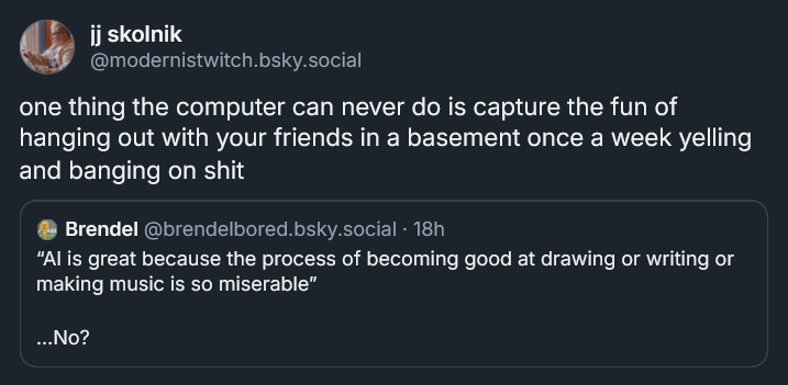 Bluesky post from jj skolnik: one thing the computer can never do is capture the fun of hanging out with your friends in a basement once a week yelling and banging on shit ‪[QUOTE POST: Brendel‬  ‪@brendelbored.bsky.social‬ · 18h “AI is great because the process of becoming good at drawing or writing or making music is so miserable”  …No?]