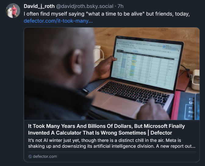 Bluesky post by David Roth: I often find myself saying "what a time to be alive" but friends, today,  defector.com/it-took-many... [LINK to Defector story: 'It Took Many Years And Billions Of Dollars, But Microsoft Finally Invented A Calculator That Is Wrong Sometimes']