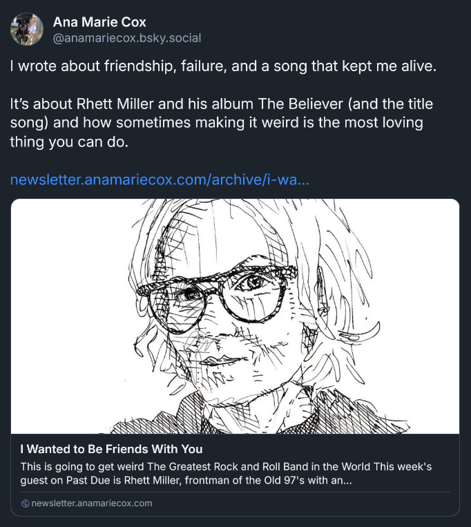 Bluesky post from Ana Marie Cox: I wrote about friendship, failure, and a song that kept me alive.  It’s about Rhett Miller and his album The Believer (and the title song) and how sometimes making it weird is the most loving thing you can do.  newsletter.anamariecox.com/archive/i-wa... [LINK: can do.  newsletter.anamariecox.com/archive/i-wa... I Wanted to Be Friends With You This is going to get weird The Greatest Rock and Roll Band in the World This week's guest on Past Due is Rhett Miller, frontman of the Old 97's with an...]