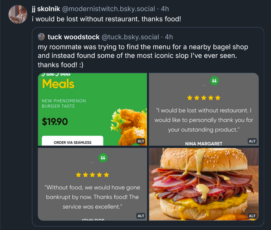 Bluesky post from jj skolnik: ‪ i would be lost without restaurant. thanks food! ‪[QUOTE POST tuck woodstock‬  ‪@tuck.bsky.social‬ · 4h my roommate was trying to find the menu for a nearby bagel shop and instead found some of the most iconic slop I've ever seen. thanks food! :) ILLUSTRATIONS OF AI posts including NEW PHENOMENON BURGER TASTE, I would be lost with out restaurant, Without food, we would have gone bankrupt by now. Thanks food!]