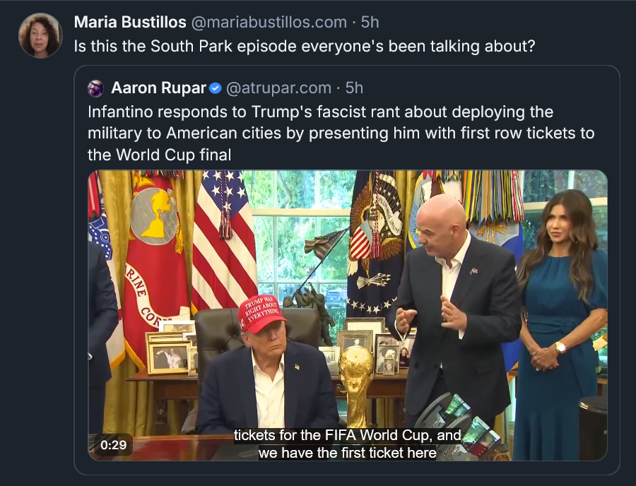 Bluesky post by Maria Bustillos: Is this the South Park episode everyone's been talking about? [QUOTE POST Aaron Rupar: Infantino responds to Trump's fascist rant about deploying the military to American cities by presenting him with first row tickets to the World Cup final]