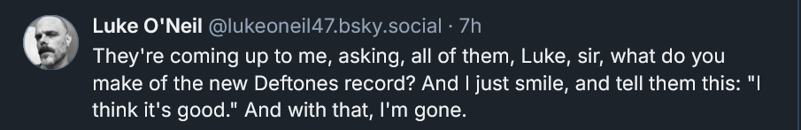 Bluesky post from Luke O'Neil: They're coming up to me, asking, all of them, Luke, sir, what do you make of the new Deftones record? And I just smile, and tell them this: "I think it's good." And with that, I'm gone.