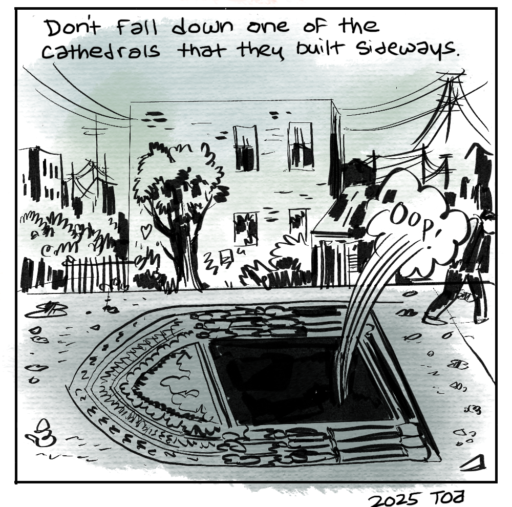 Don't fall down one of the cathedrals that they built sideways. [Someone falling down into a doorway that is in the sidewalk. "Oop!"] [signed] 2025 TOA