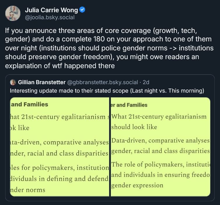 Bluesky post from Julia Carrie Wong: If you announce three areas of core coverage (growth, tech, gender) and do a complete 180 on your approach to one of them over night (institutions should police gender norms -> institutions should preserve gender freedom), you might owe readers an explanation of wtf happened there [QUOTE POST Gillian Branstetter: Interesting update made to their stated scope (Last night vs. This morning), with quotes below]