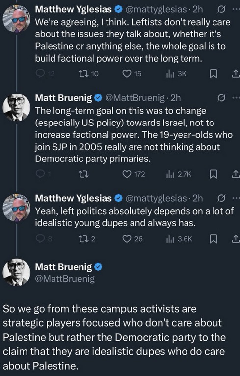 From a Twitter screenshot much posted on Bluesky, an exchange between Matt Yglesias and Matt Bruenig. YGLESIAS: We're agreeing, I think. Leftists don't really care about the issues they talk about, whether it's Palestine or anything else, the whole goal is to build factional power over the long term. BRUENIG: The long-term goal on this was to change (especially US policy) towards Israel, not to increase factional power. The 19-year-olds who join SJP in 2005 really are not thinking about Democratic party primaries. YGLESIAS: Yeah, left politics absolutely depends on a lot of idealistic young dupes and always has. BRUENIG: So we go from these campus activists are strategic players focused who don't care about Palestine but rather the Democratic party to the claim that they are idealistic dupes who do care about Palestine.