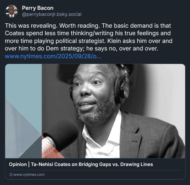 Bluesky post from Perry Bacon: This was revealing. Worth reading. The basic demand is that Coates spend less time thinking/writing his true feelings and more time playing political strategist. Klein asks him over and over him to do Dem strategy; he says no, over and over. www.nytimes.com/2025/09/28/o...
