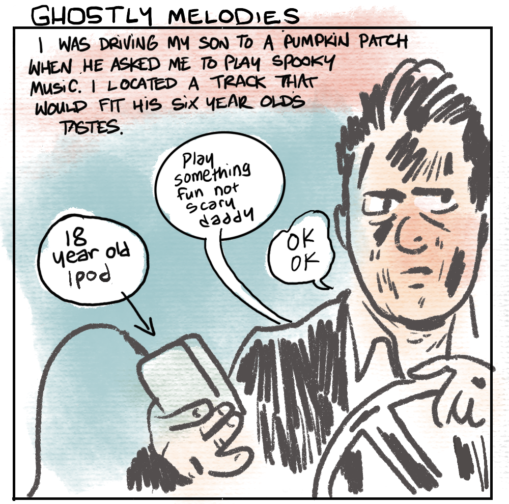 [TEXT] GHOSTLY MELODIES | I WAS DRIVING MY SON TO A PUMPKIN PATCH WHEN HE ASKED ME TO PLAY SPOOKY MUSIC. I LOCATED A TRACK THAT WOULD FIT HIS SIX YEAR OLD'S TASTES. [ CAPTION: 18 YEAR OLD iPOD ] [ SPEECH BUBBLE FROM SON IN BACK SEAT ] Play something fun not scarry daddy [ SPEECH FROM DAD, AT THE WHEEL, SLIGHTLY GROUCHY, DISTRACTED ] OK OK 
