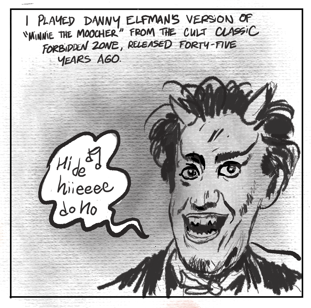 [image] Danny Elfman in his famous demon horns [TEXT] I PLAYED DANNY ELFMAN'S VERSION OF "MINNIE THE MOOCHER" FROM THE CULT CLASSIC FORBIDDEN ZONE, RELEASED FORTY-FIVE YEARS AGO. [ SINGING ] Hi de hiiiieeeee do ho