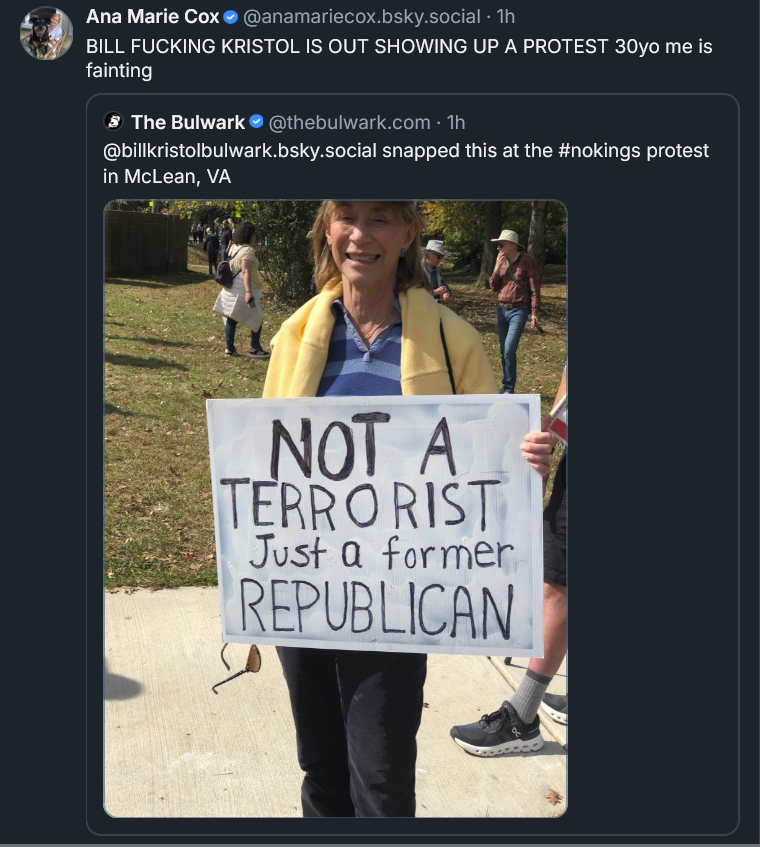 Bluesky post from Ana Marie Cox: BILL FUCKING KRISTOL IS OUT SHOWING UP A PROTEST 30yo me is fainting ‪The Bulwark‬  ‪@thebulwark.com‬ · 1h @billkristolbulwark.bsky.social snapped this at the #nokings protest in McLean, VA [IMAGE] an older lady holding a protest sign: NOT A TERRORIST Just a former REPUBLICAN