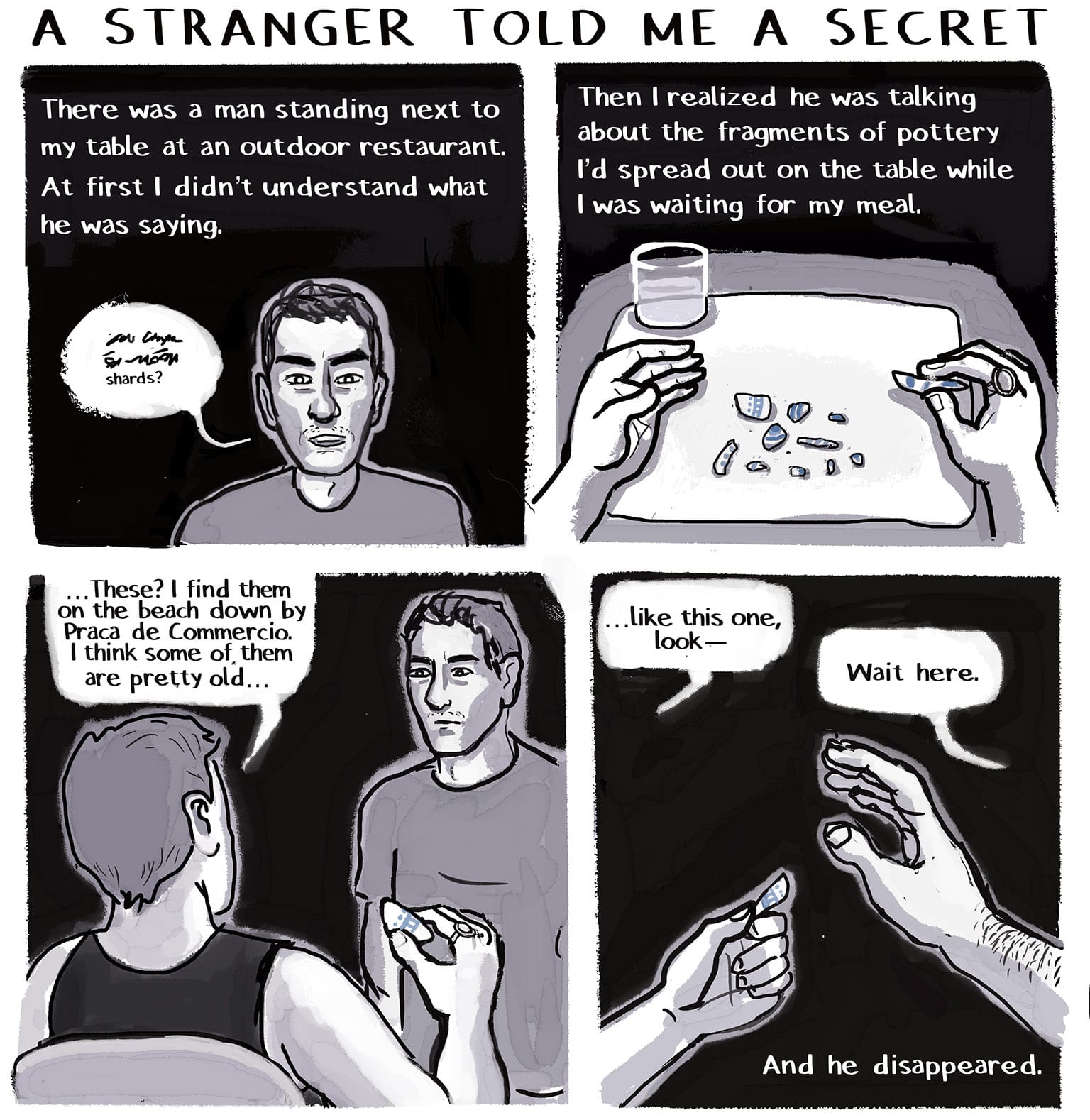 Panel 1: Narrator: There was a man standing next to my table at an outdoor restaurant. At first I didn't understand what he was saying. [Narrator's pov: Against a black background, a man stares out, saying something garbled that ends in the word "shards?" He's thin, 30s, goodlooking in a somewhat vulpine way — largish nose, thick eyebrows, scruffy mustache, expressive eyes.] P2: Narrator: Then I realized he was talking about the fragments of pottery I'd spread out on the table while I was waiting for my meal. [Narrator's pov: looking down at the table. A sidewalk bistro, small table with a placemat, glass of water, tablecloth. In the center of the placemat are a collection of pottery shards. Unlike the rest of the comic, which is generally greyscale against a black background, the shards have the remains of blue glaze decorations on them. The narrator's hands cup them on either side. Her right hand wears a large jeweled ring on the first finger.] P3: Narrator speaks to the stranger. "...These? I find them on the beach down by Praca de Commercio. I think some of them are pretty old …" [Pov over narrator's shoulder. She is wearing a sleeveless black tank and has short hair, and she has picked up a shard in her right hand to show the Stranger, who is showt to be wearing a tshirt and jeans.] P4: [We only see hands, the narrator's holding out a shard to show the Stranger, but he holds his hand up palm out in "wait" gesture. &nbsp;Narrator: "...like this one, look —-"&nbsp; Stranger: "Wait here." Narrator: And he disappeared.