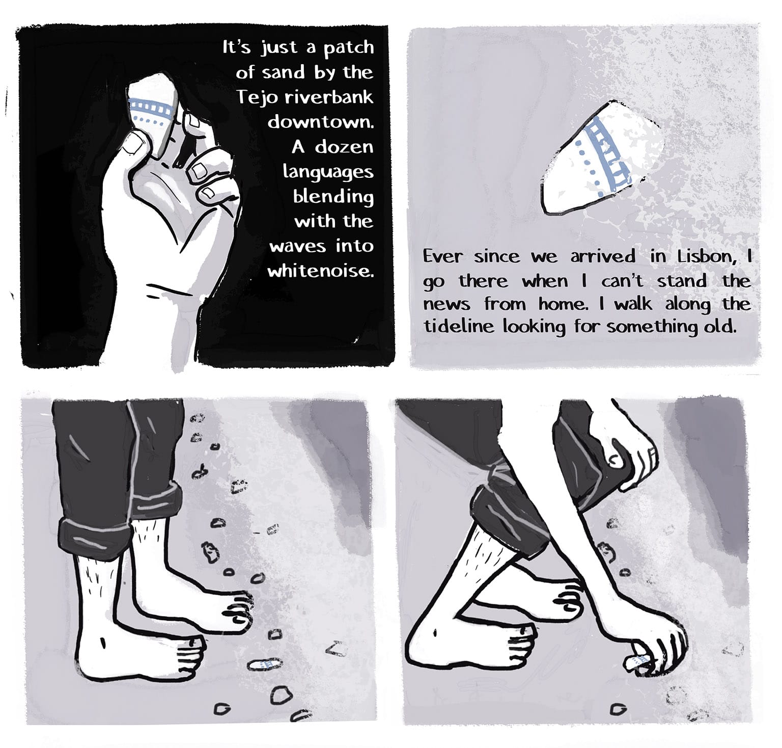 Panel 7: [Narrator's pov, looking down at her hand holding the shard against the black night, The blue pattern painted on it shows two horizontal lines joined by short vertical lines, with a dotted line underneath; this is an allusion/homage to a repeating motif in Carla Speed McNeil's comic FINDER.] Narrator: It's just a patch of sand by the Tejo riverbank downtown. A dozen languages blending with the waves into whitenoise. P8: [Daytime. We see the shard in memory, as the narrator first saw it, half-buried in the sand at the water's edge.&nbsp;&nbsp; Narrator: Ever since we arrived in Lisbon, I go there when I can't stand the news from home. I walk along the tideline looking for something old. P9: [The narrator's feet, pant hems rolled up to above her unshaved ankles, standing at the edge of the water, where the shard is lying among other detritus.] P10 [Same view, but she's bending down at the knees to pick up the shard as the waves recede.]