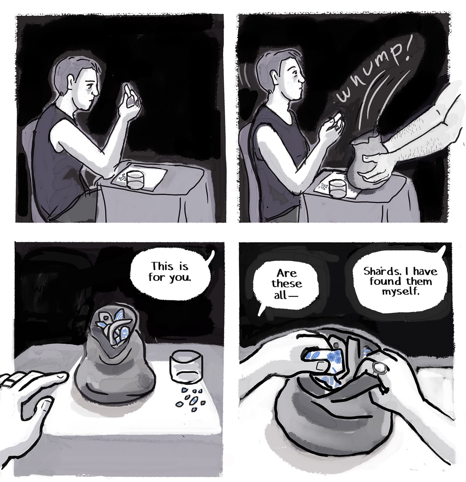 Panel 12: [Back at the night bistro, the narrator is still contemplating the shard, holding it up to her gaze while sitting at the table.]&nbsp; P13: [Suddenly the Stranger is back: from out of frame, his hands are dumping a bag of something on the table with a WHUMP!, startling the narrator out of her reverie.] P14: [Narrator's pov, looking down at the table. The bag is slightly open and reveals what appears to be a ton of pottery shards. Her left hand, which wears a simple wedding ring, reaches tentatively toward it.] Stranger, out of panel: "This is for you."&nbsp; P15: [same pov, the narrator is slowly opening the bag, delving inside it.] Narrator: "Are these all —" Stranger: "Shards. I have found them myself."