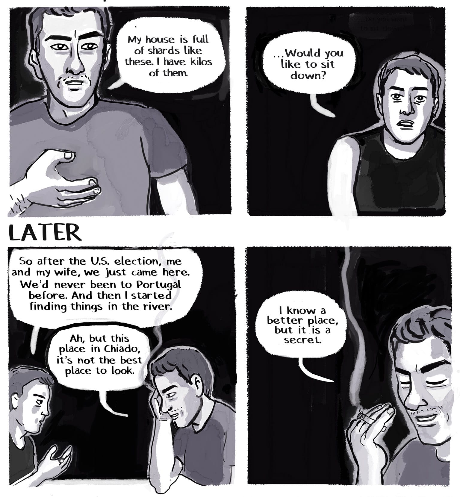 Panel 18: [The Stranger, gesturing toward the bag, his face intense but friendly]: "My house is full of shards like these. I have kilos of them." P19: [The narrator looking up at him, her fascination overcoming her hesitance:] "...Would you like to sit down?" P20:&nbsp; LATER: [They've both been talking for the length of a shared meal. The narrator, at left, is gesturing while she talks; on the right, the Stranger has lit a cigarette, just as involved in the conversation.] Narrator: "So after the U.S. election, me and my wife, we just came here. We'd never been to Portugal before. And then I started finding things in the river." Stranger: "Ah, but this place in Chiado, it's not the best place to look." P21: [The Stranger against the black night background, holding his cigarette in his left hand between his first and second finger, palm in. The smoke curls upward. He's looking down, smiling to himself.&nbsp; Stranger: "I know a better place, but it is a secret."