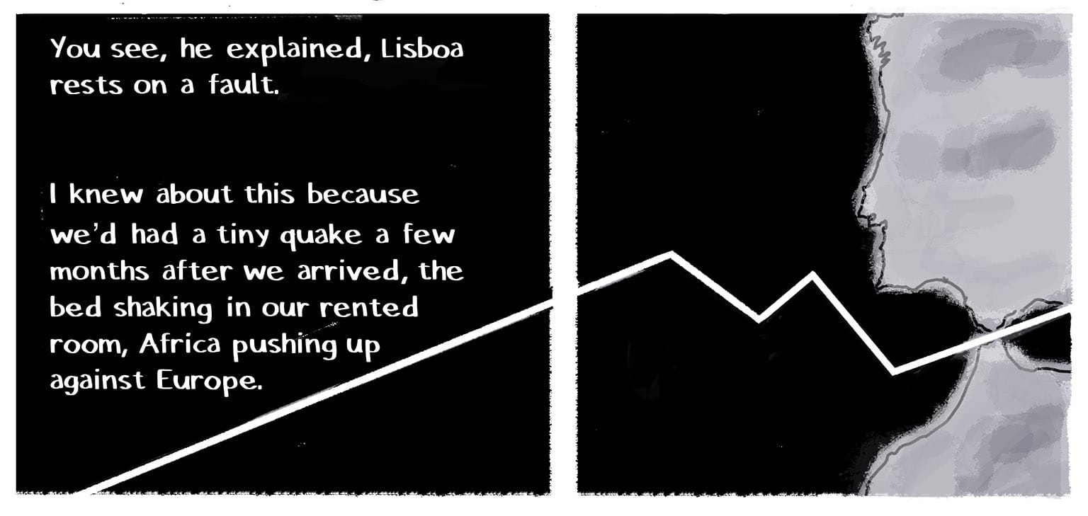 Panel 22 [White text against a black background]&nbsp; Narrator: You see, he explained, Lisboa rests on a fault.&nbsp; I knew about this because we'd had a tiny quake a few month after we arrived, the bed shaking in our rented room, Africa pushing up against Europe. [A jagged white line cuts diagonally under the text and continues to bisect the silhouettes of the Iberian peninsula and the Northern coast of Africa: the continental plate division.] 
