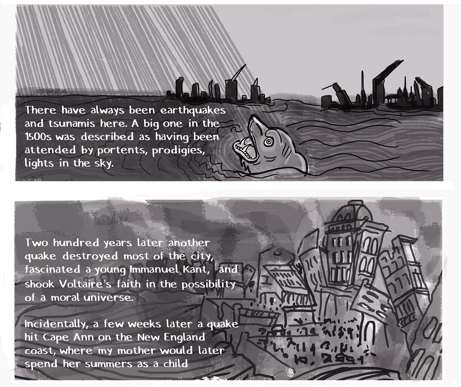Panel 23: [a wide panel, based on a kabonkers woodcut from the 1500s. A roiling ocean with what looks like laser beams coming down from heaven; the hog-like snout of a water monster (a whale??) pokes out of the water; in the background stylized city towers are broken into tatters.] Narrator: There have always been earthquakes and tsunamis here. A big on in the 1500s was described as having been attended by portents, prodigies, lights in the sky. P24: [Another wide panel, this one based on a 1750s print. A more-realistic portrayal of the city, once again the towers are broken and askew, people run about senselessly in the square as it's swamped by waves, and smoke rises from fires burning everywhere.] Narrator: Two hundred years later another quake destroyed most of the city, fascinated a young Immanuel Kant, and shook Voltaire's faith in the possibility of a moral universe.&nbsp; Incidentally, a few weeks later a quake hit Cape Ann on the New England coast, where my mother would later spend her summers as a child.