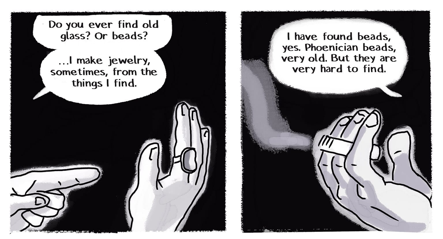 Panel 26: [Close up on hands: the narrator is pointing with her left hand to the large ring on her right first finger, which is actually a piece of seaglass set in silver.] Narrator: "Do you ever find old glass? Or beads? …I make jewelry, sometimes, from the things I find." P27: [The Stranger's hand, still holding the cigarette, which is burning down] Stranger: "I have found beads, yes. Phoenician beads, very old. But they are very hard to find."