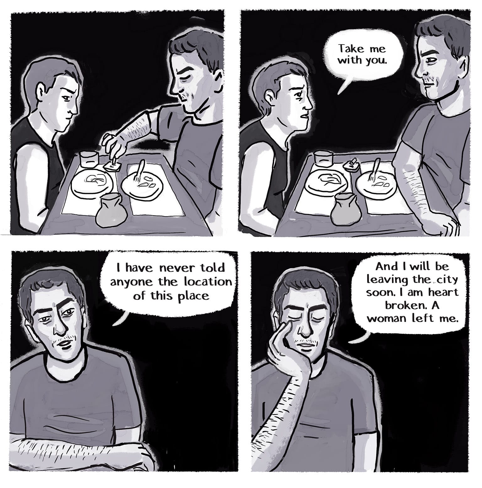 Panel 28: [A beat. View from the side, showing the bistro table with the remains of dinner, and the sack of shards. The narrator is looking down, thinking hard. The Stranger is also looking away, stubbing out his cigarette in an ashtray.] P29: [Same view, but the narrator is leaning forward, her chin up. The Stranger looks up to meet her gaze, his arm now folded across the table.] Narrator: "Take me with you." P30: Narrator's view of the Stranger sitting across from her. He tilts his head. Stranger: "I have never told anyone the location of this place" P31: [The stranger brings his left hand up to rest his chin on it. He closes his eyes, looking weary.] Stranger: "And I will be leaving the city soon. I am heart broken. A woman left me."