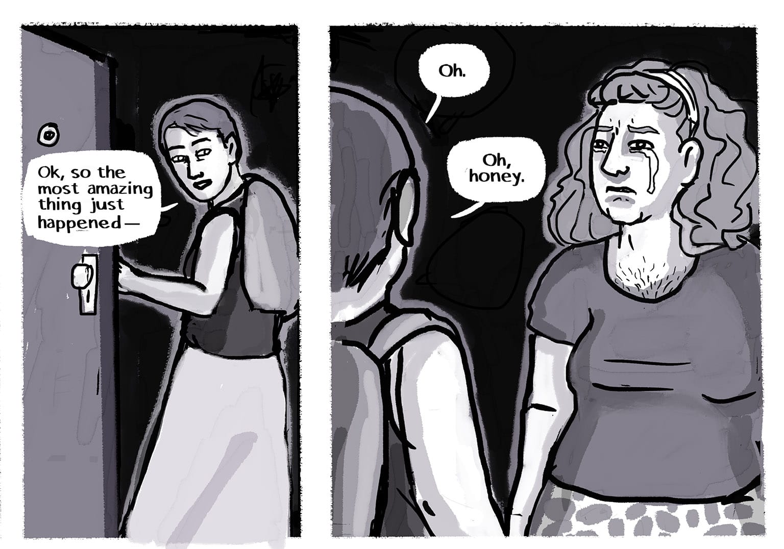 Panel 42: [The narrator is letting herself in to her apartment, key still in the lock as she opens the door. She's excited to tell her wife what just happened.] Narrator: "Ok, so the most amazing thing just happened—" P43: [From slightly behind the narrator, we see what she sees: Josie, her wife, a beautiful trans woman with long hair held back by a headband. She's wearing a tshirt and patterned skirt, she has soft bosoms and belly, and she has delicate soft hair on her chest visible above the tshirt collar. She's weeping silently. It's been a difficult day.] Narrator: [she doesn't know what's wrong, but she doesn't have to: there are so many, many reasons for them to weep.] "Oh."&nbsp; "Oh honey."&nbsp;