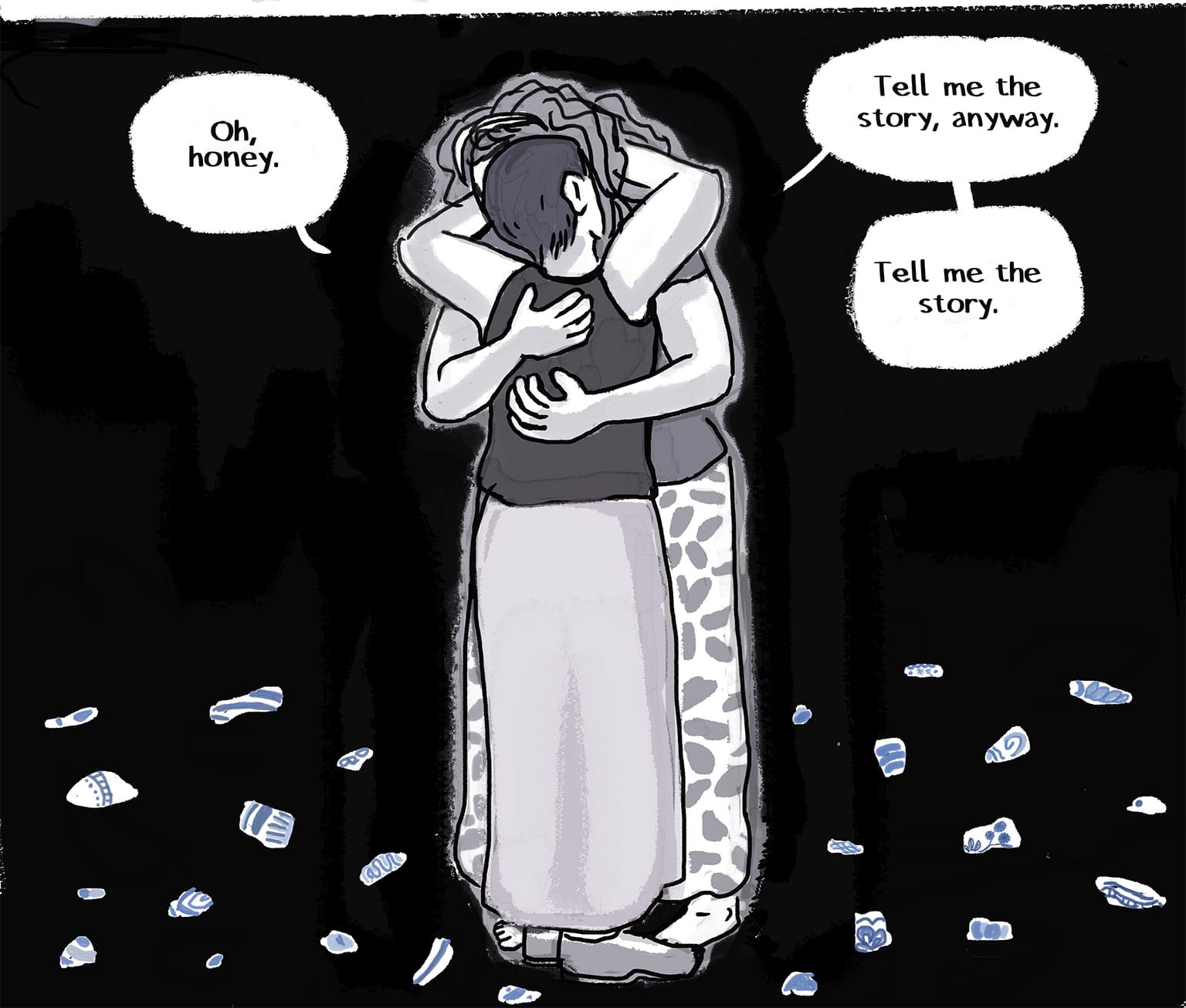 Panel 44: [The two women embrace, the narrator, whose back is to us, reaching up to take Josie into her arms, burying her hands in her hair. They hold each other as tightly as they can. They're surrounded by black space and, under their feet, scattered shards of pottery, each one with its fragment of blue paint, incomplete, the full pattern lost.&nbsp; Narrator: "Oh, honey." Josie: "Tell me the story, anyway" "Tell me the story."