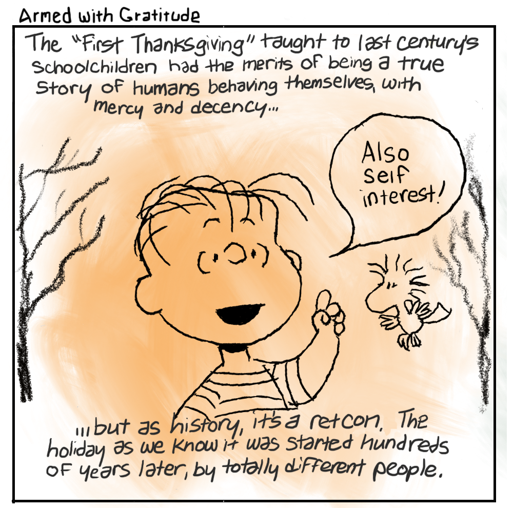 1. The "First Thanksgiving" taught to last century’s schoolchildren had the merits of being a true story of humans behaving themselves, with mercy and decency... [LINUS FROM PEANUTS IN AN AUTUMNAL SETTING WITH WOODSTOCK THE BIRD FLYING NEARBY SAYING] “Also self interest!” ...but as history, it's a ret-con, the holiday as we know it was started hundreds of years later, by totally different people.