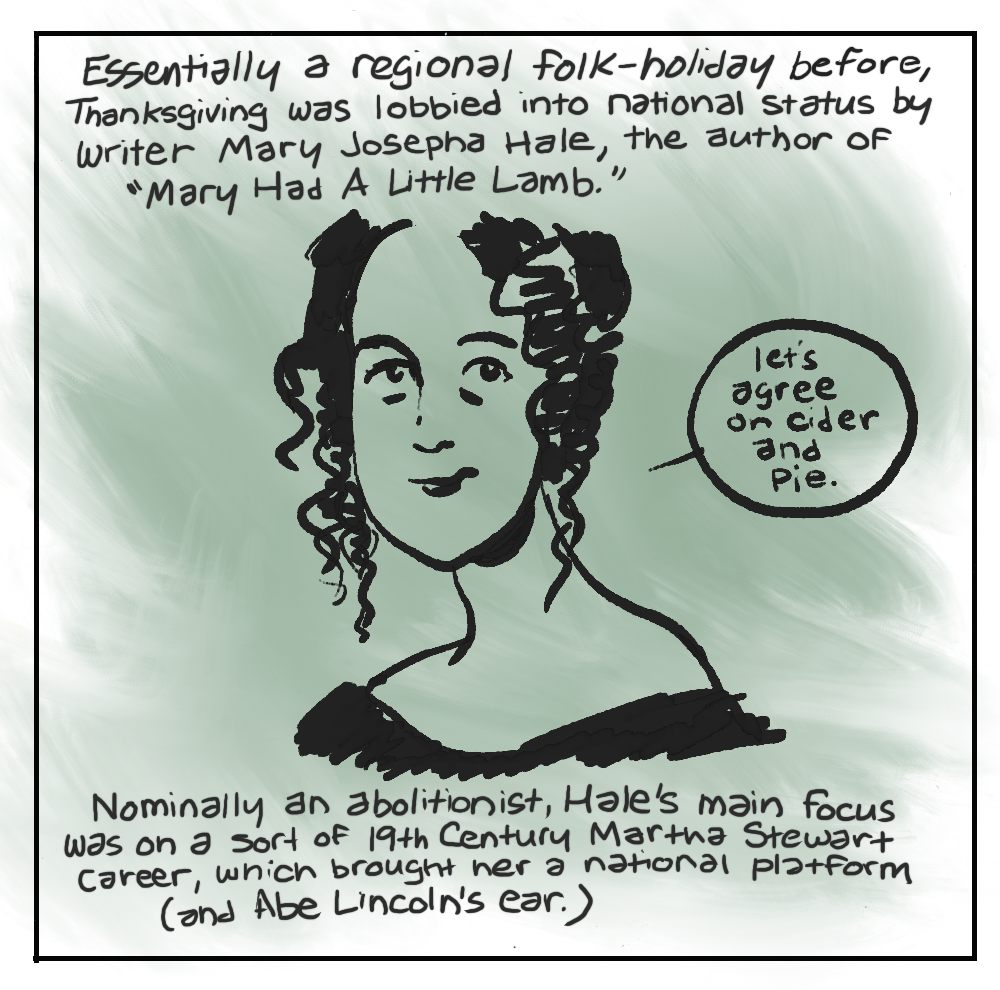 2. Essentially a regional folk-holiday before, Thanksgiving was lobbied into national status by writer Mary Josepha Hale, the author of "Mary Had A Little Lamb.” [MARY SAYING] “let’s agree on cider and Pie.” Nominally an abolitionist, Hale's main focus was on a sort of 19th Century Martha Stewart career, which brought her a national platform (and Abe Lincoln's ear.)