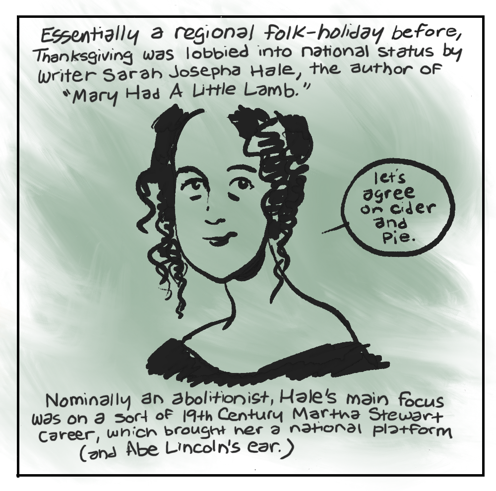 2. Essentially a regional folk-holiday before, Thanksgiving was lobbied into national status by writer Mary Josepha Hale, the author of "Mary Had A Little Lamb.” [MARY SAYING] “let’s agree on cider and Pie.” Nominally an abolitionist, Hale's main focus was on a sort of 19th Century Martha Stewart career, which brought her a national platform (and Abe Lincoln's ear.)