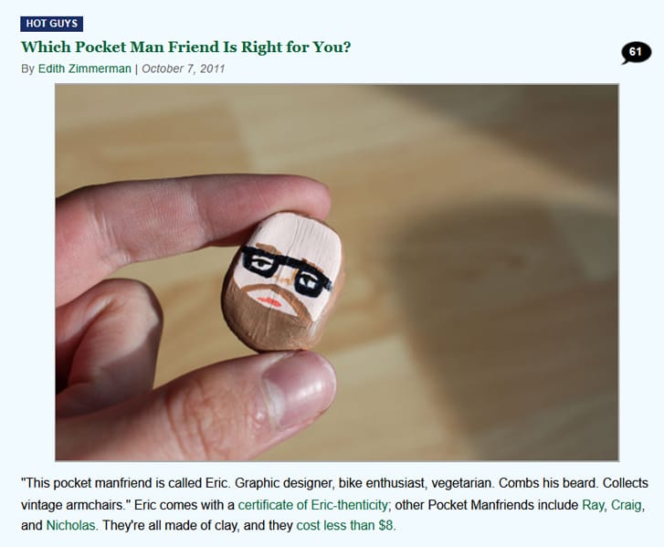 HOT GUYS: Which Pocket Man Friend Is Right for You? By Edith Zimmerman, October 7, 2011. [IMAGE] a tiny bespectacled clay head, of a man, held between someone's forefinger and thumb: Caption: "This pocket manfriend is called Eric. Graphic designer, bike enthusiast, vegetarian. Combs his beard. Collects vintage armchairs." Eric comes with a certificate of Eric-thenticity; other Pocket Manfriends include Ray, Craig, and Nicholas. They're all made of clay, and they cost less than $8.