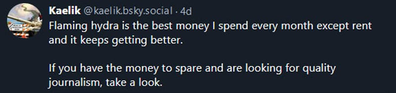 Bluesky post from Kaelik: Flaming hydra is the best money I spend every month except rent and it keeps getting better. If you have the  money to spare and are looking for quality journalism, take a look.