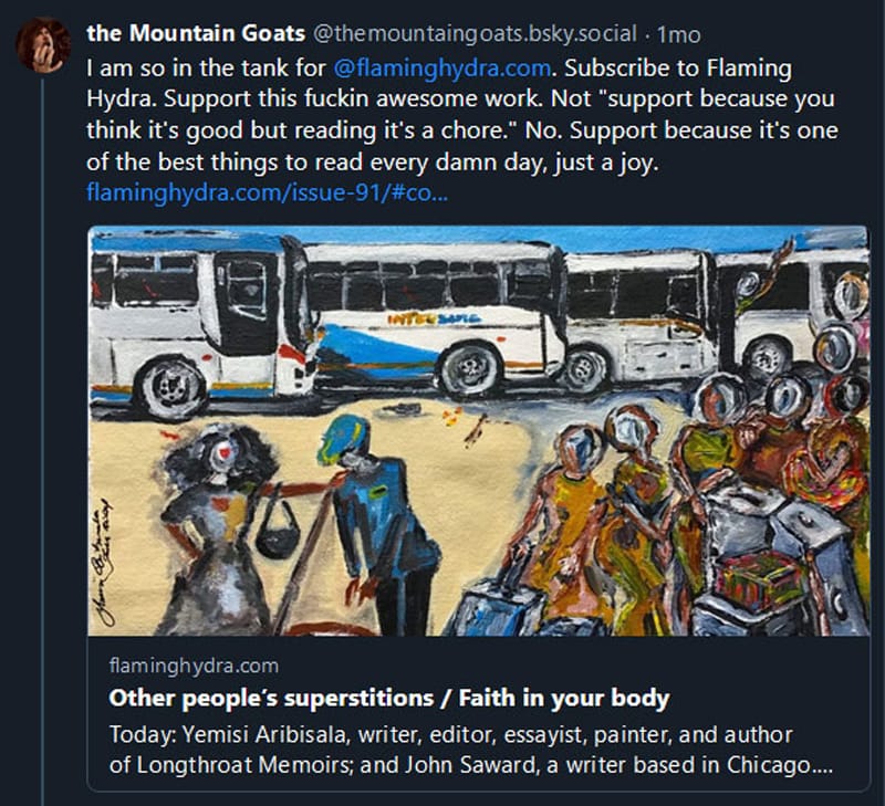 Bluesky post from @themountaingoats.bksy.social: I am so in the tank for  @flaminghydra.com . Subscribe to Flaming Hydra. Support this fuckin awesome work. Not "support because you think it's good but reading it's a chore." No. Support because it's one of the best things to read every damn day, just a joy. flaminghydra.com/issue-91/#co...