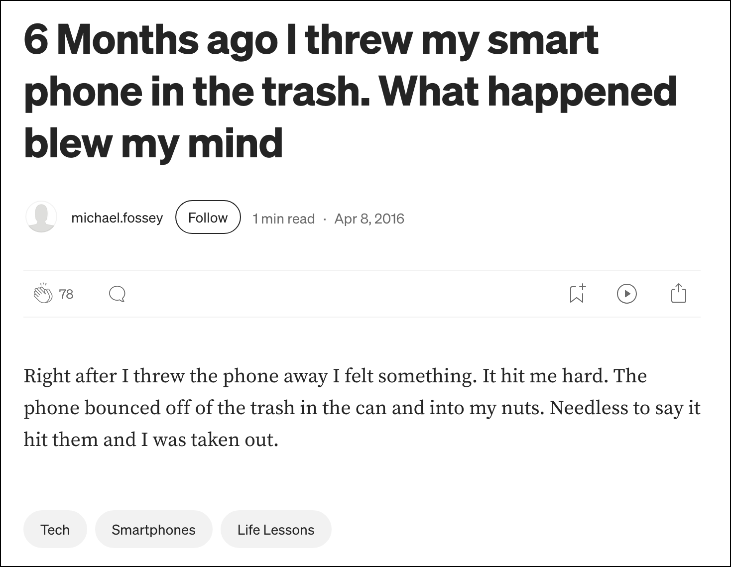 Headline: 6 Months ago I threw my smart phone in the trash. What happened blew my mind Article text: Right after I threw the phone away I felt something. It hit me hard. The phone bounced off of the trash in the can and into my nuts. Needless to say it hit them and I was taken out.