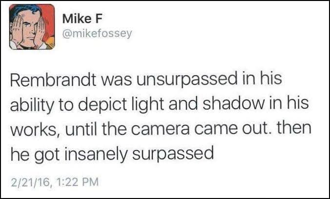 Rembrandt was unsurpassed in his ability to depict light and shadow in his works, until the camera came out. then he got insanely surpassed