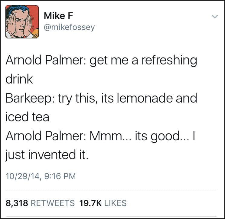 Arnold Palmer: get me a refreshing drink Barkeep: try this, its lemonade and iced tea Arnold Palmer: Mmm... its good... I just invented it.