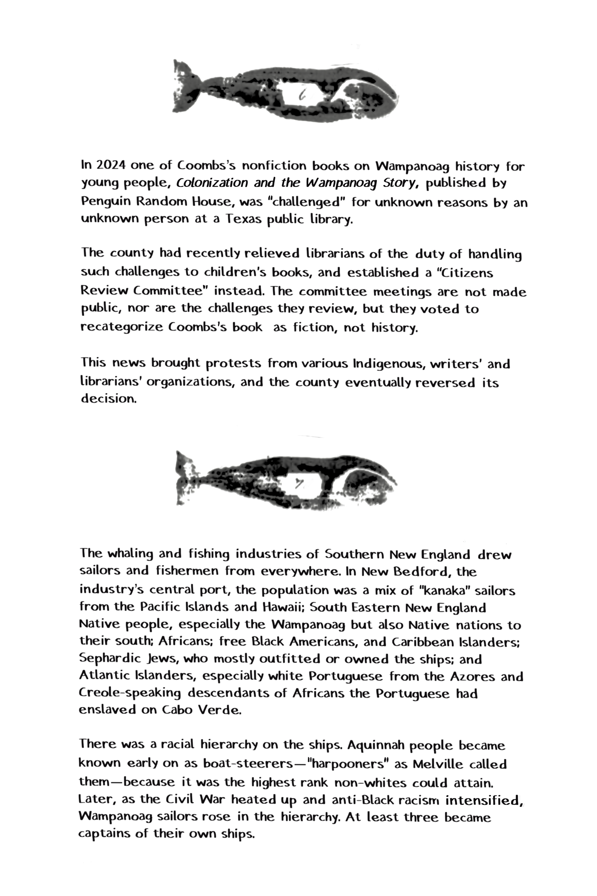 In 2024 one of Coombs's nonfiction books on Wampanoag history for young people, Colonization and the Wampanoag Story, published by Penguin Random House, was "challenged" for unknown reasons by an unknown person at a Texas public library. The county had recently relieved librarians of the duty of handling such challenges to children's books, and established a "Citizens Review Committee" instead. The committee meetings are not made public, nor are the challenges they review, but they voted to recategorize Coombs's book as fiction, not history. This news brought protests from various Indigenous, writers' and librarians' organizations, and the county eventually reversed its decision. The whaling and fishing industries of Southern New England drew sailors and fishermen from everywhere. In New Bedford, the industry's central port, the population was a mix of "kanaka" sailors from the Pacific Islands and Hawaii; South Eastern New England Native people, especially the Wampanoag but also Native nations to their south; Africans; free Black Americans, and Caribbean Islanders; Sephardic Jews, who mostly outfitted or owned the ships; and Atlantic Islanders, especially white Portuguese from the Azores and Creole-speaking descendants of Africans the Portuguese had enslaved on Cabo Verde. There was a racial hierarchy on the ships. Aquinnah people became known early on as boat-steerers-"harpooners" as Melville called them-because it was the highest rank non-whites could attain.  Later, as the Civil War heated up and anti-Black racism intensified, Wampanoag sailors rose in the hierarchy. At least three became captains of their own ships.