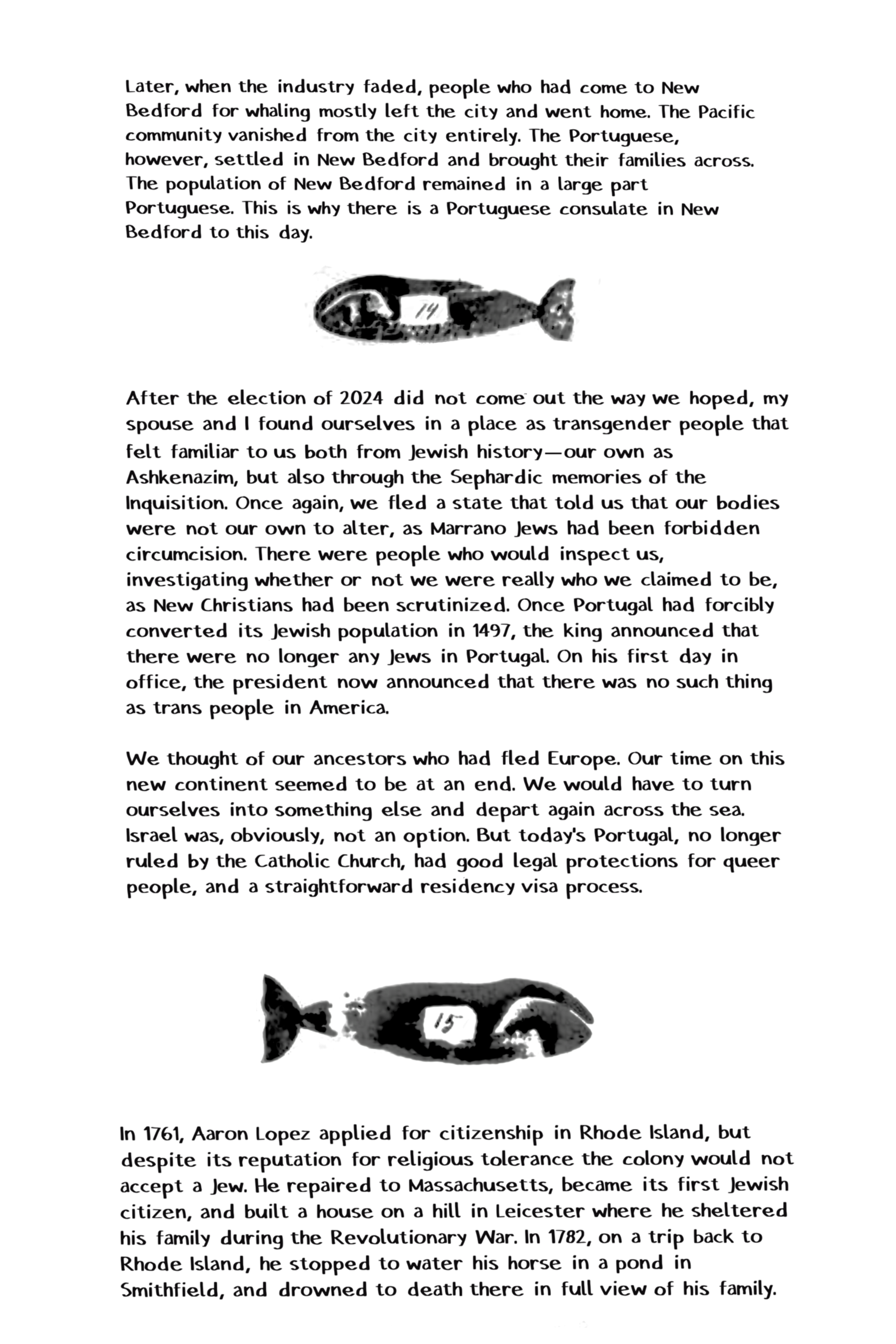 Later, when the industry faded, people who had come to New Bedford for whaling mostly left the city and went home. The Pacific community vanished from the city entirely. The Portuguese, however, settled in New Bedford and brought their families across. The population of New Bedford remained in a large part Portuguese. This is why there is a Portuguese consulate in New Bedford to this day. After the election of 2024 did not come out the way we hoped, my spouse and I found ourselves in a place as transgender people that felt familiar to us both from Jewish history-our own as Ashkenazim, but also through the Sephardic memories of the Inquisition. Once again, we fled a state that told us that our bodies were not our own to alter, as Marrano Jews had been forbidden circumcision. There were people who would inspect us, investigating whether or not we were really who we claimed to be, as New Christians had been scrutinized. Once Portugal had forcibly converted its Jewish population in 1497, the king announced that there were no longer any Jews in Portugal. On his first day in office, the president now announced that there was no such thing as trans people in America. We thought of our ancestors who had fled Europe. Our time on this new continent seemed to be at an end. We would have to turn ourselves into something else and depart again across the sea. Israel was, obviously, not an option. But today's Portugal, no longer ruled by the Catholic Church, had good legal protections for queer people, and a straightforward residency visa process. In 1761, Aaron Lopez applied for citizenship in Rhode Island, but despite its reputation for religious tolerance the colony would not accept a Jew. He repaired to Massachusetts, became its first Jewish citizen, and built a house on a hill in Leicester where he sheltered his family during the Revolutionary War. In 1782, on a trip back to Rhode Island, he stopped to water his horse in a pond in Smithfield, and drowned to death there in full view of his family.