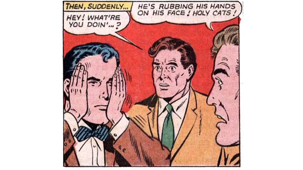 [Comic book panel, two man observing a third, who is SUPERMAN] THEN, SUDDENLY... HEY! WHAT'RE YOU DOIN'..? HE'S RUBBING HIS HANDS ON HIS FACE! HOLY CATS!