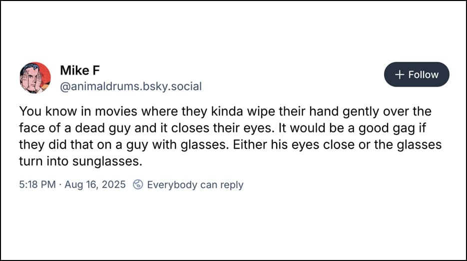 Mike F @animaldrums.bsky.social - You know in movies where they kinda wipe their hand gently over the face of a dead guy and it closes their eyes. It would be a good gag if they did that on a guy with glasses. Either his eyes close or the glasses turn into sunglasses.