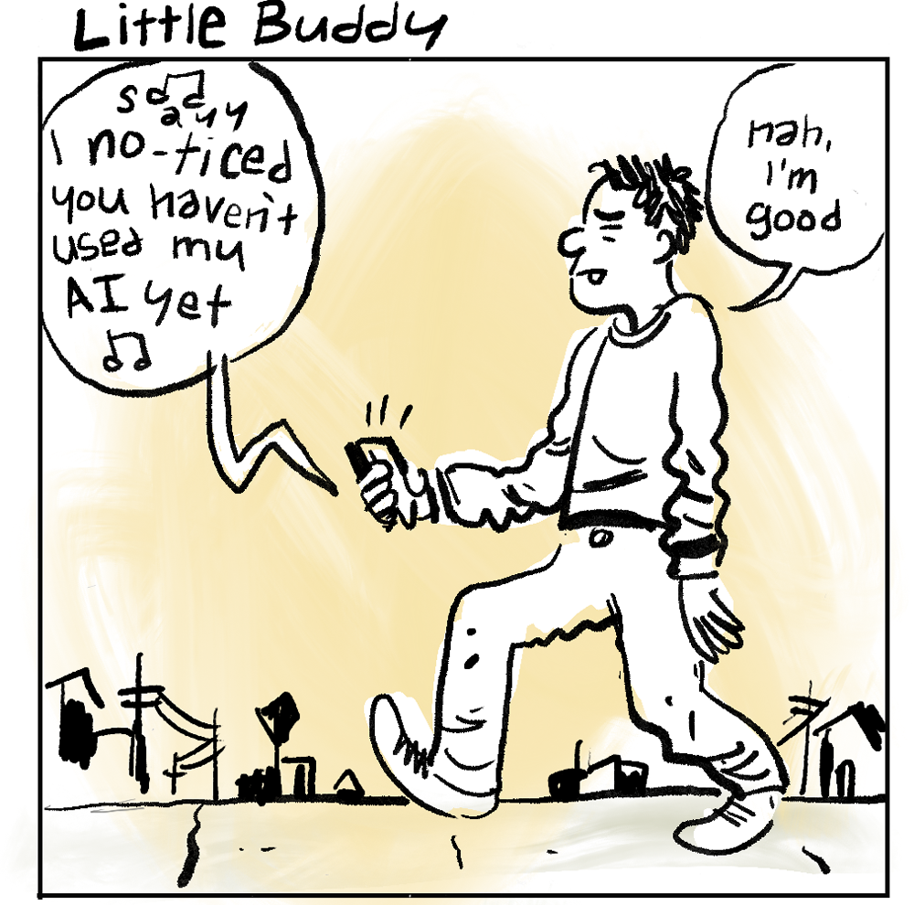 PANEL 1 - Title: Little Buddy [MAN, STROLLING DOWN SIDEWALK, HOLDING PHONE. PHONE SPEAKS MUSICALLY] “S-a-y-y I noticed you haven’t used my AI yet” [MUSIC NOTES]. [MAN, STROLLING DOWN SIDEWALK] “nah, I'm good.”