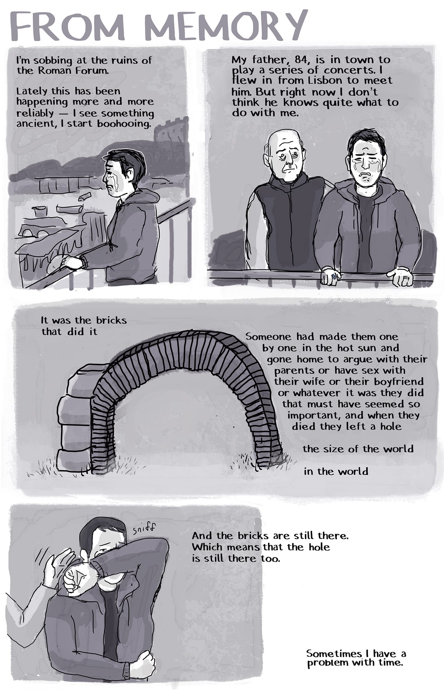 1: SI, short hair, middle aged, grey hoodie, is standing at the fence overlooking the ruins of the Roman Forum, in tears. Art is greyscale, pen-and-ink wash Narration: I'm sobbing at the ruins of the Roman Forum. Lately this has been happening to me more and more reliably — I see something ancient, I start boohooing.  2: As SI weeps, we see an elderly man standing behind her looking uncertain.  Narration: My father, 84, is in town to play a series of concerts. I flew in from Lisbon to meet him. But right now I don't think he knows what to do with me.  3: An ancient arch made of bricks stands in a grassy area. Narration: It was the bricks that did it Someone had made them one by one in the hot sun and gone home to argue with their parents or have sex with their wife or their boyfriend or whatever it was they did that must have seemed so important, and when they died they left a hole The size of the world  In the world 4: SI wiping their eyes, while her dad awkwardly pats their back from behind Narration; And the bricks are still there, Which means the hole is still there, too.  5: empty space.  Narration: Sometimes I have a problem with time. 