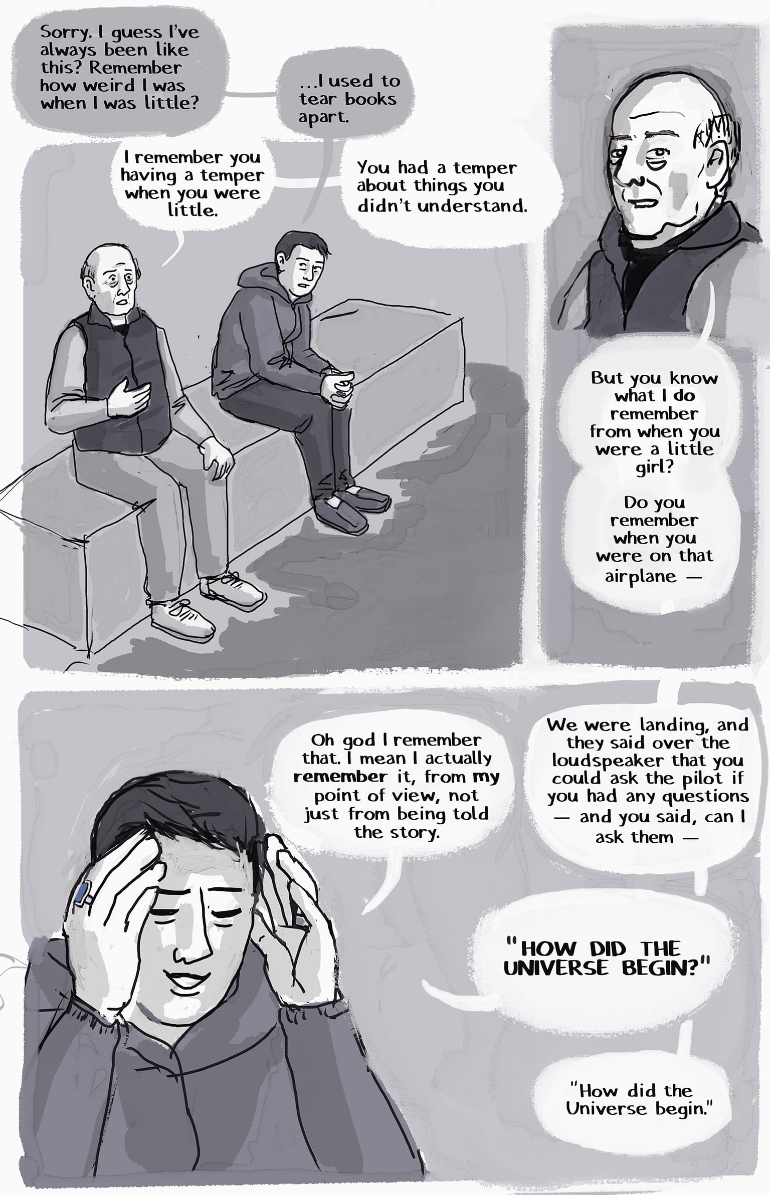 1: SI and their dad are sitting on a stone bench. SI has stopped crying.  SI: Sorry. I guess I've always kind of been like this? Remember how weird I was when I was little? Dad: I remember you having a temper when you were little.  SI: … I used to tear books apart.  Dad: You had a temper about things you didn't understand. 2. Dad's smiling at a memory.  Dad: But you know what I do remember from when you were a little girl? Do you remember when we were on that airplane — 3: SI's smiling too now, holding up their hands to shield their face with embarrassment. They're talking over each other:  SI: Oh god I remember that. I mean I actually *remember* it, from *my* point of view, not just from being told the story.  Dad: We were landing, and they said over the loudspeaker that you could ask the pilot if you had any questions — and you said, can I ask them — SI: "HOW DID THE UNIVERSE BEGIN?" Dad: "How did the Universe begin?"