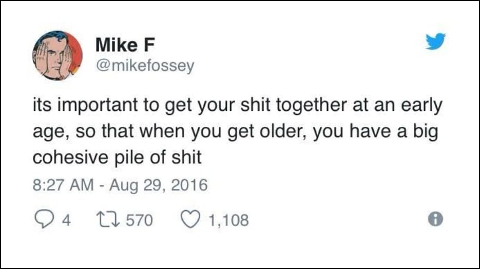 Mike F @mikefossey - its important to get your shit together at an early age, so that when you get older, you have a big cohesive pile of shit