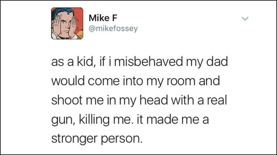 Mike F @mikefossey - as a kid, if i misbehaved my dad would come into my room and shoot me in my head with a real gun, killing me. it made me a stronger person.