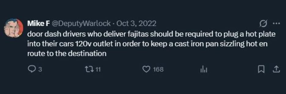 Mike F @DeputyWarlock - door dash drivers who deliver fajitas should be required to plug a hot plate into their cars 120v outlet in order to keep a cast iron pan sizzling hot en route to the destination