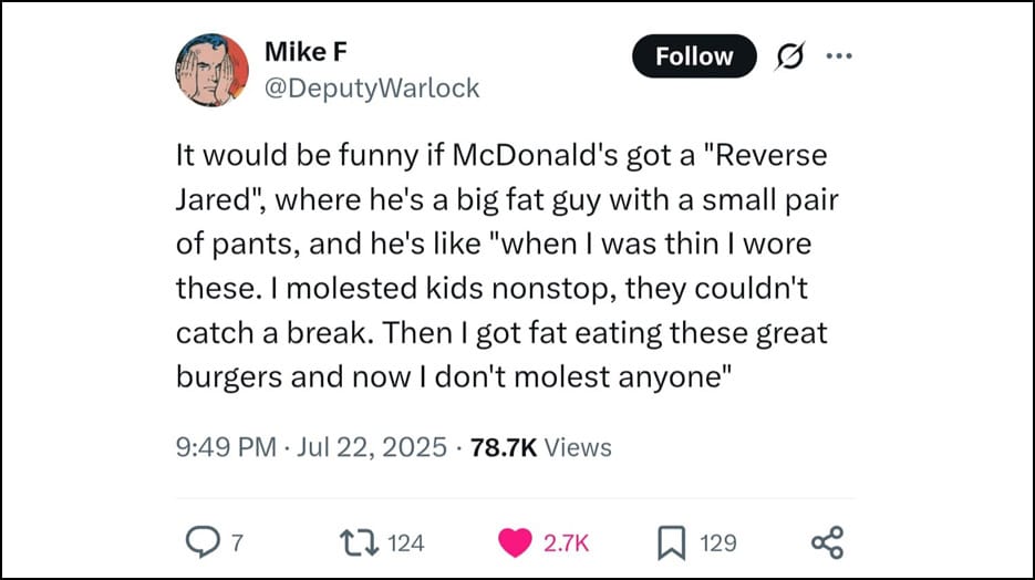 Mike F @DeputyWarlock - It would be funny if McDonald's got a "Reverse Jared", where he's a big fat guy with a small pair of pants, and he's like "when I was thin I wore these. I molested kids nonstop, they couldn't catch a break. Then I got fat eating these great burgers and now I don't molest anyone"