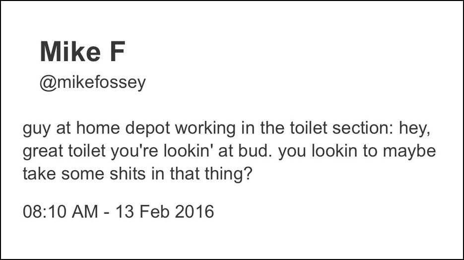 Mike F @mikefossey - guy at home depot working in the toilet section: hey, great toilet you're lookin' at bud. you lookin to maybe take some shits in that thing? 08:10 AM - 13 Feb 2016