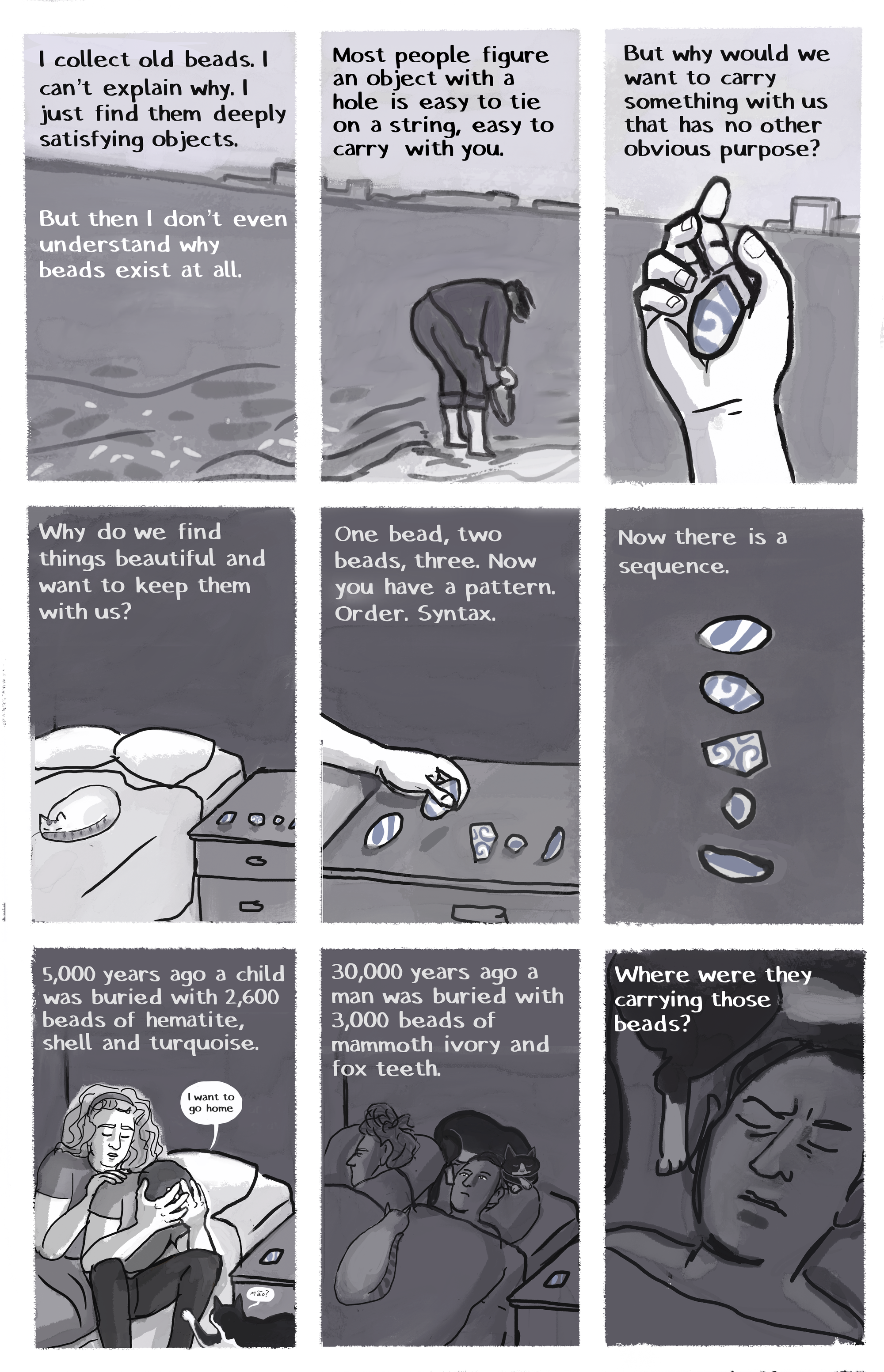 [IMAGE] Shoreline [TEXT] I collect old beads. I can’t explain why. I just find them deeply satisfying objects. But then I don’t even understand why beads exist at all. [IMAGE] Author at shoreline, trousers rolled up [TEXT] Most people fiture an object with a hole is easy to tie on a string, easy to carry with you. [IMAGE] Author’s hand holding a colored pottery shard, water in the background [TEXT] But why would we want to carry something with us that has no other obvious purpose? [IMAGE] Bed with sleeping cat, bedside table with pottery shards arranged on toip [TEXT] One bead, two beads, three. Now you have a pattern. Order. Syntax. [IMAGE] Four colored shards on a plain background [TEXT] Now there is a sequence. [IMAGE] Josie comforts the author, who is saying, “I want to go home.” [TEXT] 5,000 years ago a child was buried with 2,600 beads of hematite, shell and turquoise.  [IMAGE] Josie (asleep) and author (awake) are in bed with two cats, one of whom is sleeping curled up around author’s head [TEXT] 30,000 years ago a man was buried with 3,000 beads of mammoth ivory and fox teeth. [IMAGE] Worrying, eyes closed in bed, author [TEXT] Where were they carrying those beads?