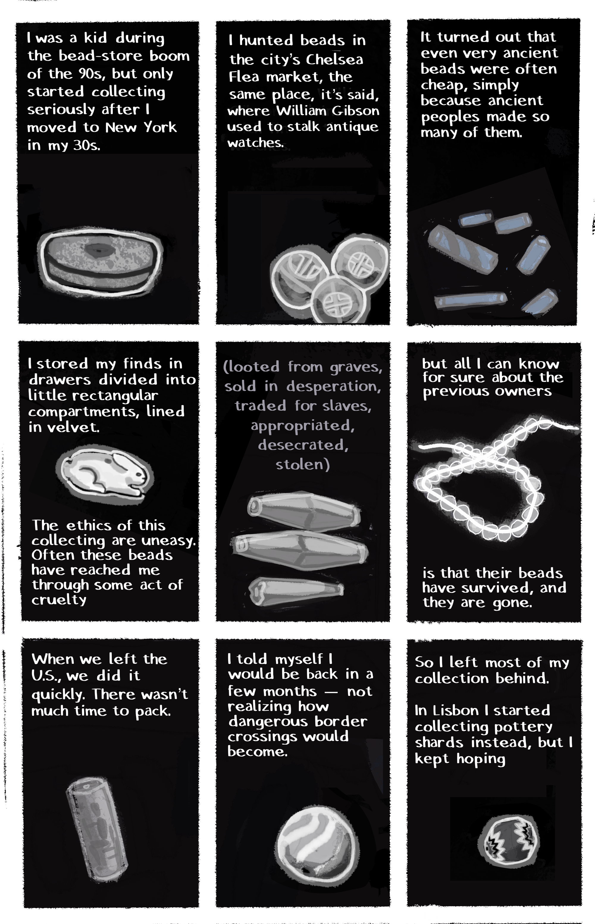 [IMAGE] black background: wide flat bead [TEXT] I was a kid during the bead-store boom of the 90s, but only started collecting seriously after I moved to New York in my 30s. [IMAGE] black background: three patterned beads [TEXT] I hunted beads in the city’s Chelsea Flea market, the same place, it’s said, where William Gibson used to stalk antique watches. [IMAGE] black background: blue bead fragments [TEXT] It turned out that even very ancient beads were often cheap, simply because ancient peoples made so many of them. [IMAGE] black background: rabbit shaped bead [TEXT] I stored my finds in drawers divided into little rectangular compartments, lined in velvet. The ethics of this collecting are uneasy. Often these beads have reached me through some act of cruelty [IMAGE] black background: long faceted beads, one broken [TEXT] (looted from graves, sold in desperation, appropriated, desecrated, stolen) [IMAGE] black background: string of pale glowing beads [TEXT] but all I can know for sure about the previous owners is that their beads have survived, and they are gone. [IMAGE] black background: cylindrical bead [TEXT] When we left the U.S., we did it quickly. There wasn’t much time to pack. [IMAGE] black background: round striped bead [TEXT] I told myself I would be back in a few months—not realizing how dangerous border crossings would become. [IMAGE] black background: millefiore bead [TEXT] So I left most of my collection behind. In Lisbon I started collecting pottery shards instead, but I kept hoping
