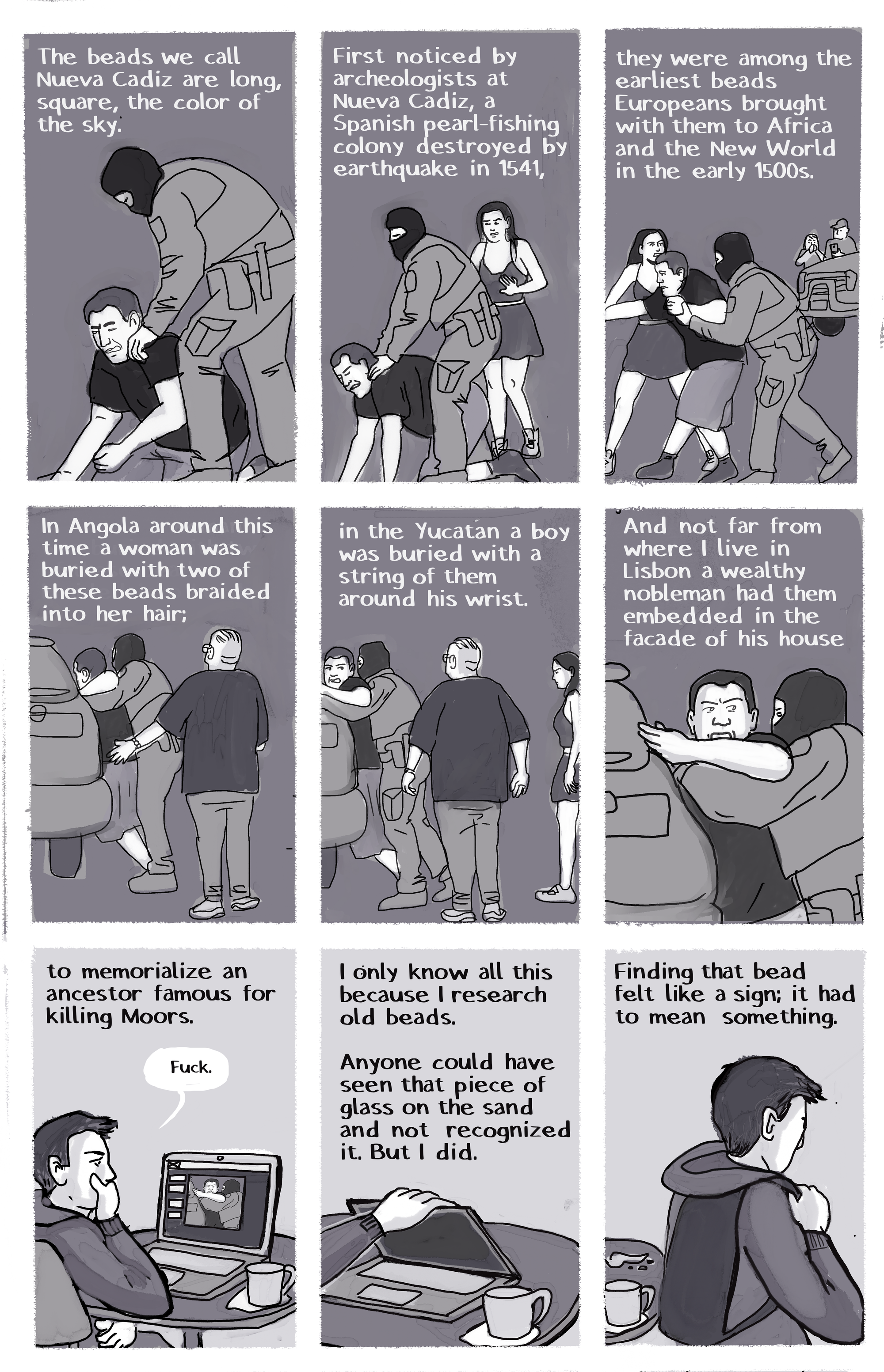 [IMAGE] Hooded paramilitary guy assaulting a man in a black shirt[TEXT] The beads we call Nueva Cadiz are long, square, the color of the sky. [IMAGE] Hooded military man is choking man as a woman comes to intervene [TEXT] First noticed by archeologists at Nueva Cadiz, a Spanish pearl-fishing colony destroyed by earthquake in 1541, [IMAGE] A struggle. Behind them a truck and two small figures are visible [TEXT] they were among the earliest beads Europeans brough with them to Africa and the New World in the early 1500s. [IMAGE] Hooded man tries to force man in t-shirt into SUV [TEXT] In Angola around this time a woman was buried with two of these beads braided into her hair; [IMAGE] Bystanders approach to witness the struggle [TEXT] in the Yucatan a boy was buried with a string of them around his wrist. [IMAGE] Man in t-shirt resists being forced into SUV [TEXT] And not far from where I live in Lisbon a wealthy nobleman had them embedded in the façade of his house [IMAGE] Pan out to Author, seated at computer with mug, watching the attempted abduction on her laptop: “Fuck” [TEXT] to memorialize an ancestor famous for killing Moors. [IMAGE] Closing laptop [TEXT] I only know all this because I research old beads. Anyone could have seen that piece of glass on the sand and not recognized it. But I did. [IMAGE] Author putting on hoodie and leaving [TEXT] Finding that bead felt like a sign; it had to mean something.