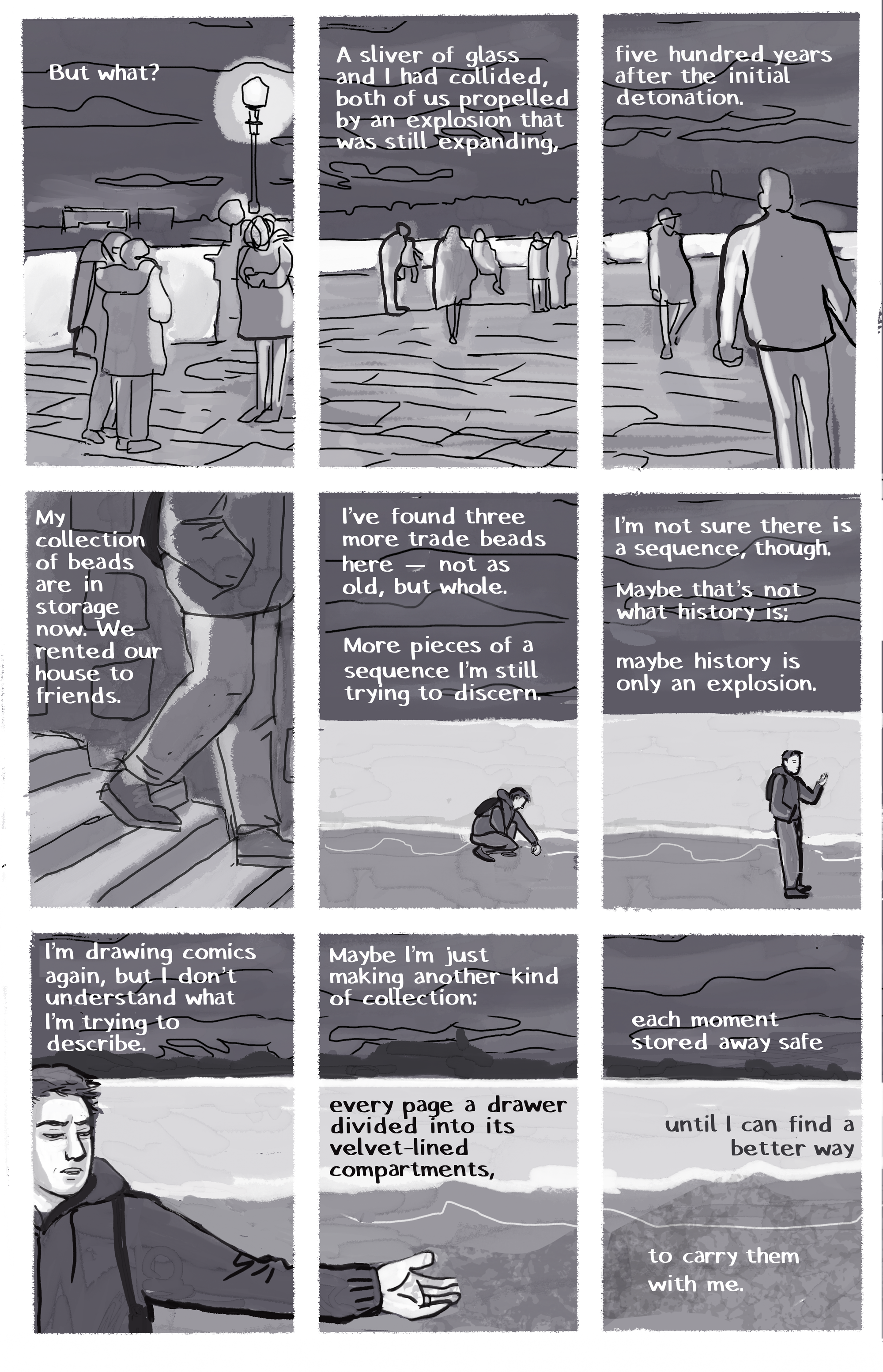 [IMAGE] Night scene near the river , people strolling [TEXT] But what? [IMAGE] Night scene near the river , people strolling [TEXT] A sliver of glass and I had collided, both of us propelled by an explosion that was still expanding, [IMAGE] Night scene near the river , people strolling [TEXT] five hundred years after the initial detonation. [IMAGE] Author going down the steps by the water [TEXT] My collection of beads is in storage now. We rented our house to friends. [IMAGE] Author at a distance, picking something up from the sand [TEXT] I’ve found three  more trade beads here—not as old, but whole. More pieces of a sequence I’m still trying to discern. [IMAGE] Author standing looking at her find [TEXT] I’m not sure there is a sequence, though. Maybe that’s not what history is; maybe history is only an explosion. [IMAGE] Author’s arm reaching across the panel to one side [TEXT] I’m drawing comics again, but I don’t understand what I’m trying to describe. [IMAGE] Author’s hand open [TEXT] Maybe I’m just making another kind of collection: every page a drawer divided into its velvet-lined compartments, [IMAGE] Sand, water, and land [TEXT] each moment stored away safe until I can find a better way to carry them with me.