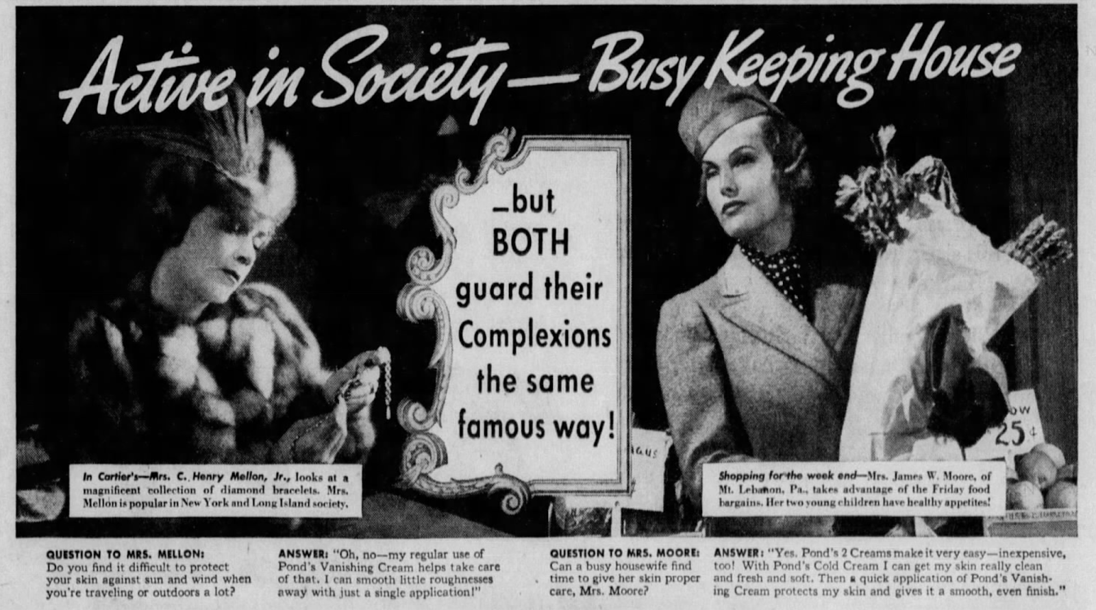 A richly-illustrated ad featuring illustrations of two lovely women, Mrs. C. Henry Mellon, Jr., in furs, and Mrs. James W. Moore, in a smart tailleur, who "takes advantage of the Friday food bargains." Both use Pond's Vanishing Cream!  Active in Society-Busy Keeping House In Cartier's-Mrs. C., Henry Mellon, Jr., looks at a magnificent collection of diamond bracelets. Mrs. Mellon is popular in New York and Long Island society. QUESTION TO MRS. MELLON: Do you find it difficult to protect your skin against sun and wind when. you're traveling or outdoors a lot? _but BOTH guard their Complexions the same famous way! ANSWER: "Oh, no-my regular use of Pond's Vanishing Cream helps take care of that. I can smooth little roughnesses away with just a single application!" aus QUESTION TO MRS. MOORE: Can a busy housewife find time to give her skin proper care, Mrs. Moore? Shopping for the week end-Mrs. James W. Moore, of Mt. Lebanon, Pa., takes advantage of the Friday food bargains. Her two young children have healthy appetites! 254 ANSWER: "Yes. Pond's 2 Creams make it very easy-inexpensive, too! With Pond's Cold Cream I can get my skin really clean and fresh and soft. Then a quick application of Pond's Vanish- ing Cream protects my skin and gives it a smooth, even finish."